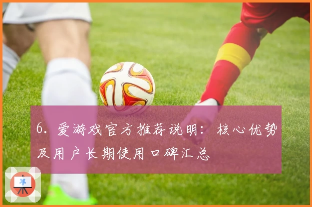 6. 爱游戏官方推荐说明：核心优势及用户长期使用口碑汇总