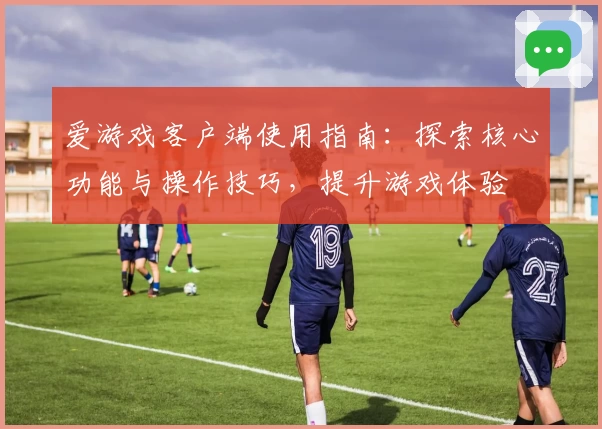 爱游戏客户端使用指南：探索核心功能与操作技巧，提升游戏体验