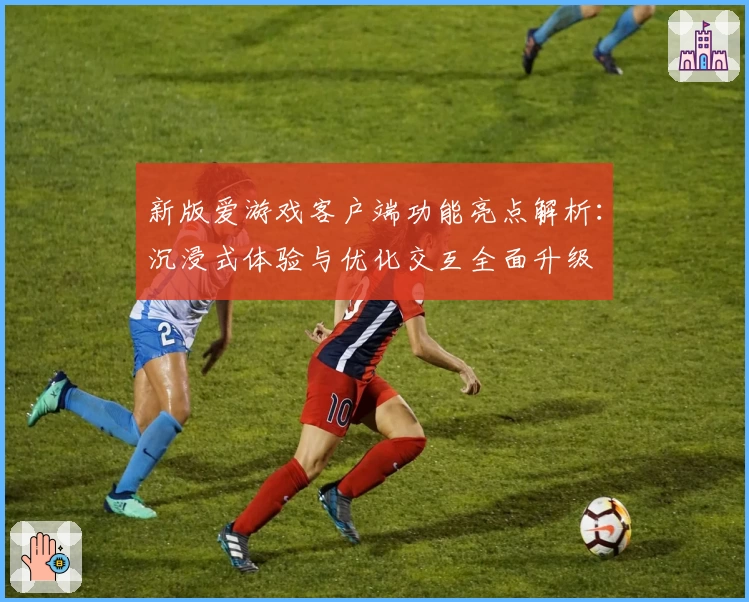 新版爱游戏客户端功能亮点解析：沉浸式体验与优化交互全面升级